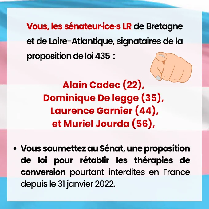 Vous, les sénateur·ice·s LR de Bretagne et de Loire-Atlantique, signataires de la proposition de loi 435 : Alain Cadec (22), Dominique De legge (35), Muriel Jourda (56), Laurence Garnier (44), 


±  Vous soumettez au Sénat, une proposition de loi pour rétablir les thérapies de conversion pourtant interdites en France depuis le 31 janvier 2022. 
