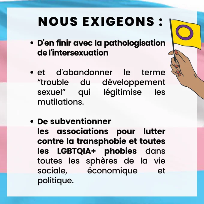 Ø  D'en finir avec  la pathologisation de l'intersexuation et d'abandonner le terme “trouble du développement sexuel” qui légitimise les mutilations.

Ø  De subventionner les associations pour lutter contre la transphobie et toutes les LGBTQIA  phobies dans toutes les sphères de la vie sociale, économique et politique. 