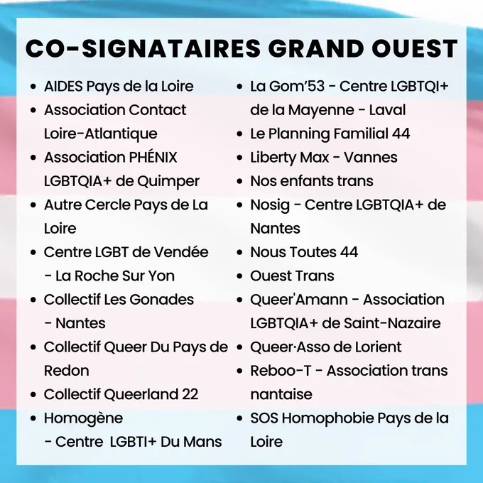Co-signataires de l'appel :
    
AIDES Pays de la Loire
Association Contact Loire-Atlantique
Association PHÉNIX LGBTQIA  de Quimper
Autre Cercle Pays de la Loire
Centre LGBT de Vendée - La Roche Sur Yon
Collectif les Gonades - Nantes
Collectif Queer Du Pays de Redon
Collectif Queerland 22
Homogène-Centre LGBTI  Du Mans
La Gom"53 - Centre LGBTQI  de la Mayenne-Laval
Le Planning Familial 44
Liberty Max - Vannes
Nos enfants trans
Nosig - Centre LGBTQIA  de Nantes
Nous Toutes 44 
Ouest Trans
Queer'Amann - association LGBTQIA  de Saint-Nazaire
Queer·Asso de Lorient
Reboo-T - Association trans nantaise
SOS Homophobie Pays de la Loire
