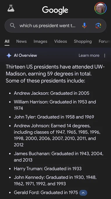 Screenshot of Google search with new AI overview feature.

[ Google Q_ which us president went t..] Thirteen US presidents have attended UW-

Madison, earning 59 degrees in total. Some of these presidents include: e Andrew Jackson: Graduated in 2005 e William Harrison: Graduated in 1953 and 1974 e JohnTyler: Graduated in 1958 and 1969 e Andrew Johnson: Earned 14 degrees, including classes of 1947, 1965, 1985, 1996, 1998, 2000, 2006, 2007, 2010, 2011, and 2012 e James Buchanan: Graduated in 1943, 2004, and 2013 e Harry Truman: Graduated in 1933 e John Kennedy: Graduated in 1930, 1948, 1962, 1971, 1992, and 1993 e Gerald Ford: Graduated in 1975 ( ~ 