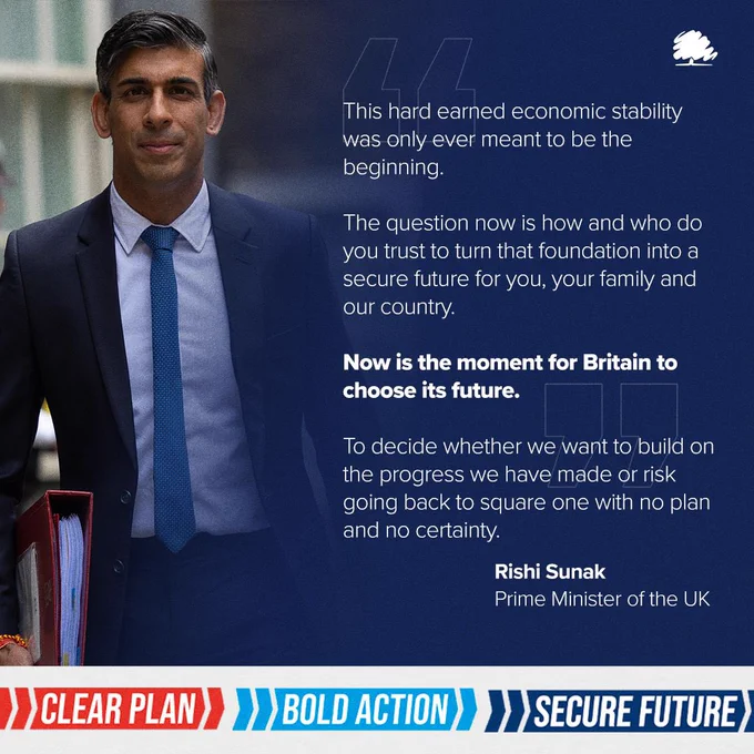 Graphic quoting the Prime Minister Rishi Sunak: This hard earned economic stability was only ever meant to be the beginning. 

The question now is how and who do you trust to turn that foundation into a secure future for you, your family and our country.

Now is the moment for Britain to choose its future. 

To decide whether we want to build on the progress we have made or risk going back to square one with no plan and no certainty.
