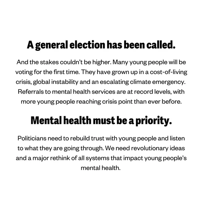 A general election has been called.

And the stakes couldn’t be higher. Many young people will be voting for the first time. They have grown up in a cost-of-living crisis, global instability and an escalating climate emergency. 

Referrals to mental health services are at record levels, with more young people reaching crisis point than ever before.

Mental health must be a priority this election.

Politicians need to rebuild trust with young people and listen to what they are going through. We need revolutionary ideas and a major rethink of all systems that impact young people’s mental health. 
