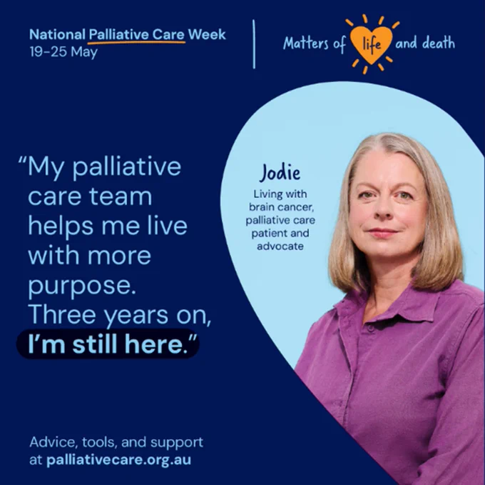 A navy blue graphic with light blue text in the upper right that reads, “National Palliative Care Week 19-25 May” with ‘Palliative Care’ underlined. A light blue line separates the text from a “Mothers of life and death” graphic in the upper right, with ‘life’ appearing in a yellow heart shape with strokes radiating from the shape. The left side of the graphic features light blue text that reads, “My palliative care team helps me live with more purpose. Three years on, I’m still here.” ‘I’m still here.”’ is highlghted in black. The right side of the graphic features the border of a picture in the shape of half a heart, with a photograph of a woman inside, and text that reads, “Jodie. Living with cancer, palliative care patient and advocate.” At the bottom of the graphic is light blue text that reads, “Advice, tools, and support at palliativecare.org.au”