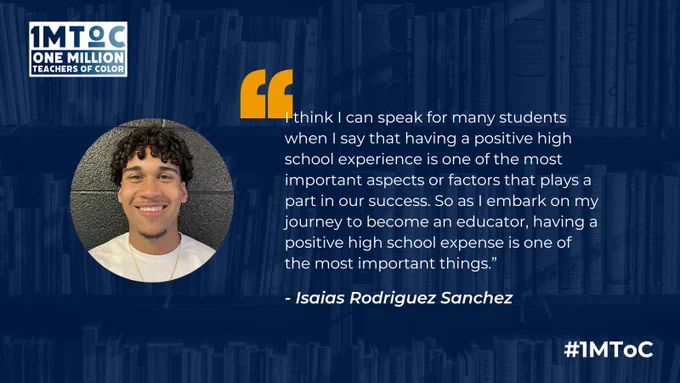 "I think I can speak for many students when I say that having a positive high school experience is one of the most important aspects or factors that plays a part in our success. So as I embark on my journey to become an educator, having a positive high school expense is one of the most important things.” - Isaias Rodriguez Sanchez