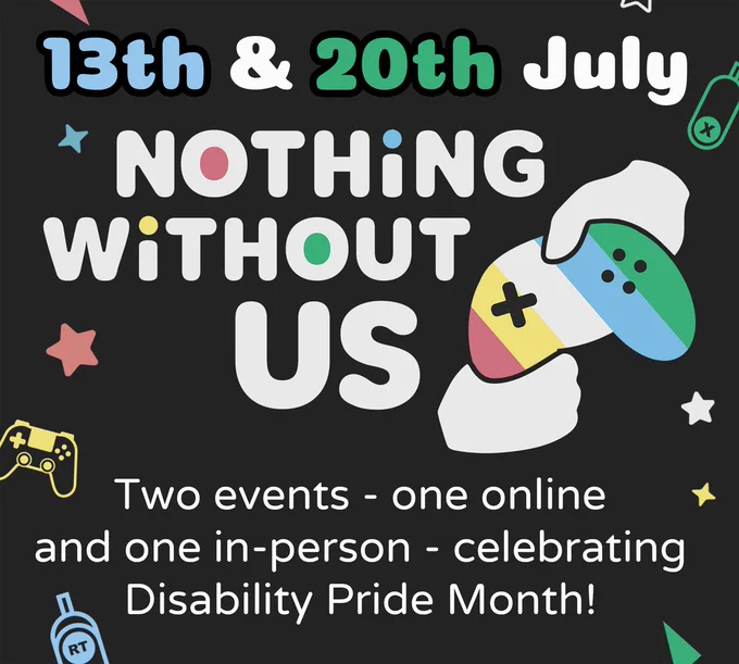 White text on a dark background that reads: "13th and 20th July. Nothing Without Us. Two events - one online and one in-person - celebrating Disability Pride Month! There are icons around the text that include game controllers, access controllers, sparkles and geometric shapes.