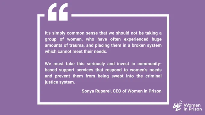 Text reads: "It's simply common sense that we should not be taking a group of women, who have often experienced huge amounts of trauma, and placing them in a broken system which cannot meet their needs.  

We must take this seriously and invest in community-based support services that respond to women's needs and prevent them from being swept into the criminal justice system."  Sonya Ruparel, CEO of Women in Prison