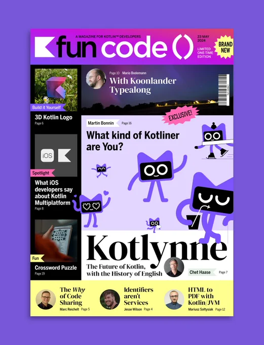 Cover of 'fun code() Magazine' - A Magazine for Kotlin Developers.

Headlines:
- Chet Haase: Kotlynne - The Future of Kotlin, with the History of English
- Martin Bonnin: What kind of Kotliner are You?
- Mario Bodemann: Koonlander Typealong
- Marc Reichelt: The Why of Code Sharing
- Jesse Wilson: Identifier's aren't services
- Mariusz Sottysiak: HTML to PDF with Kotlin/JVM
- 3D Kotlin Logo to do-it-yourself
- Crossword Puzzle
- Spotlight: What iOS developers say about Kotlin Multiplatform 
