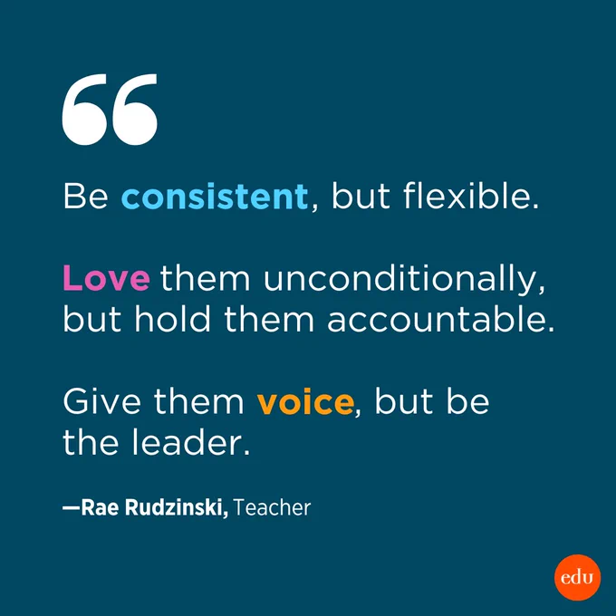 "Be consistent, but flexible. Love them unconditionally, but hold them accountable. Give them voice, but be the leader." —Rae Rudzinski, Teacher