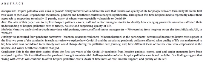 Abstract:
Findings: We identified four ‘pandemic narratives’ (reaction; revision; resilience; (re)normalisation) in the participants’ accounts of hospice palliative care support in the first two years of the pandemic. In each narrative we explore how Covid-19 and the associated pandemic guidance affected what quality of life was understood to be; how what was considered to be timely care could change during the palliative care journey; and, how different ideas of holistic care were emphasised as the hospice and wider healthcare context changed. 

Conclusion: This is the first-time stories about the first two-years of the Covid-19 pandemic from hospice patients, carers, staff and senior managers have been analysed together. We identified how the pandemic brought an existential challenge to ideas of what hospice palliative care is and could be. Our findings suggest that ‘living with covid’ will continue to affect hospice palliative care’s ideals.