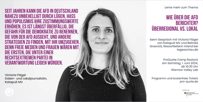 Foto- und Zitatkachel von Victoria Flägel
"Seit Jahren kann die AfD in Deutschland nahezu unbehelligt durch Lügen, Hass und Populismus ihre Zustimmungswerte erhöhen. Es ist längst überfällig, die Gefahr für die Demokratie zu benennen, die von der AfD ausgeht, und andere Strategien zu finden, mit ihr umzugehen. Denn freie Medien und Frauen wären mit die ersten, die unter einer rechtsextremen Partei in Verantwortung leiden würden."

ProQuote Camp Rostock
am Samstag, 1. Juni 2024,
ab 10:30 Uhr
 Warnow Valley Lab