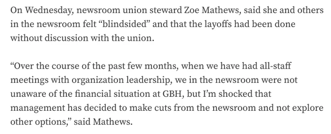 Excerpt from the article: "On Wednesday, newsroom union steward Zoe Mathews, said she and others in the newsroom felt "blindsided" and that the layoffs had been done without discussion with the union.
'Over the course of the past few months, when we have had all-staff meetings with organization leadership, we in the newsroom were not unaware of the financial situation at GBH, but I'm shocked that management has decided to make cuts from the newsroom and not explore other options,' said Mathews."