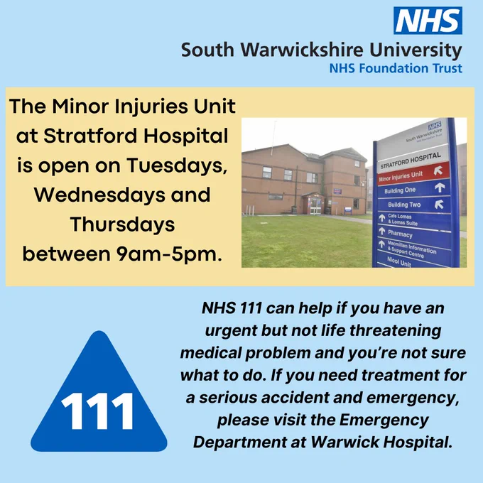 REMINDER: The Minor Injuries Unit at Stratford Hospital is open on Tuesdays, Wednesdays and Thursdays between 9am-5pm.

NHS 111 can help if you have an urgent but not life threatening medical problem and you’re not sure what to do. If you need treatment for a serious accident and emergency, please visit the Emergency Department at Warwick Hospital.
