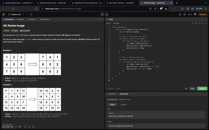 Problem no 2 :- ⁠ ⁠Rotate Matrix my 90deg
https://leetcode.com/problems/rotate-image/
 Breakdown of the code:-The provided Java solution for rotating an `n x n` 2D matrix by 90 degrees clockwise in place involves two main steps: transposing the matrix and then reversing each row. Initially, the length of the matrix is stored in `n`. The first step, transposing the matrix, involves iterating through the upper triangle of the matrix (excluding the diagonal). For each element at position `(i, j)`, it swaps the element with the corresponding element at position `(j, i)`, effectively turning rows into columns. This is accomplished using nested loops where the inner loop starts from `i` to avoid redundant swaps. The second step is to reverse each row to complete the 90-degree rotation. This is done by iterating through each row and swapping elements from the start with elements from the end until reaching the middle of the row.