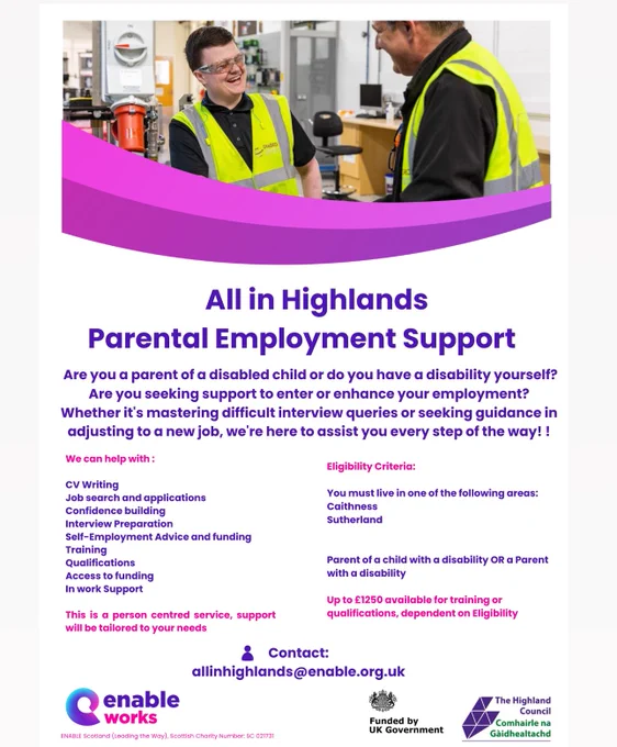 All in Highlands
Parental Employment Support
Are you a parent of a disabled child or do you have a disability yourself?
Are you seeking support to enter or enhance your employment?
Whether it's mastering difficult interview queries or seeking guidance in adjusting to a new job, we're here to assist you every step of the way! !

We can help with :
Eligibility Criteria:
CV Writing
Job search and applications
Confidence building
Interview Preparation
Self-Employment Advice and funding
Training
Qualifications
Access to funding In work Support
You must live in one of the following areas:
Caithness
Sutherland
Parent of a child with a disability OR a Parent with a disability.
This is a person centred service, support will be tailored to your needs.
Contact:
allinhighlands@enable.org.uk