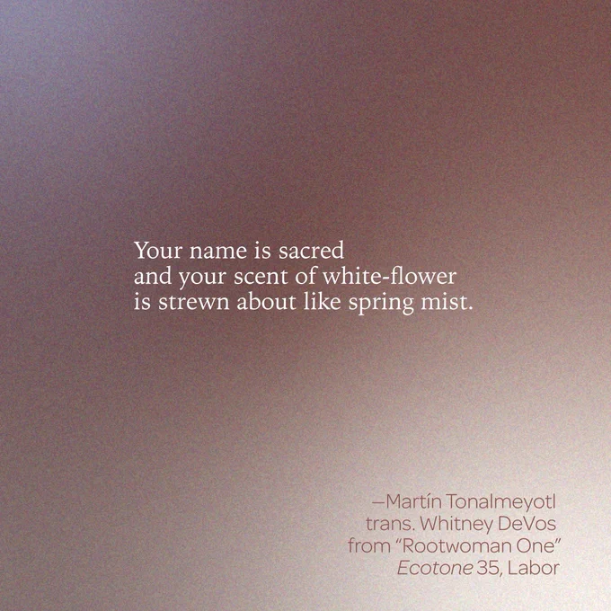 “Your name is sacred 
and your scent of white-flower 
is strewn about like spring mist.” 
-- Martín Tonalmeyotl 
trans. Whitney DeVos 
from “Rootwoman One” 
Ecotone 35, Labor 