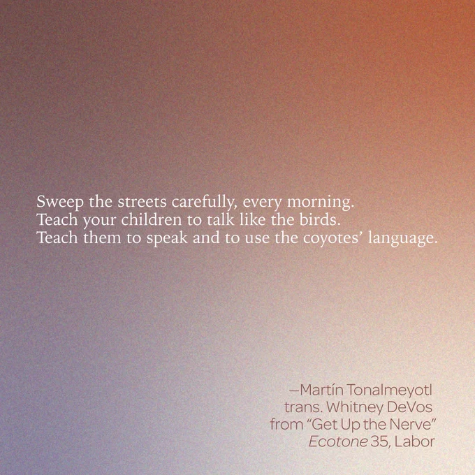 “Sweep the streets carefully, every morning. / Teach your children to talk like the birds. / Teach them to speak and to use the coyotes’ language.” 
-- Martín Tonalmeyotl 
trans. Whitney DeVos 
from “Get Up the Nerve” 
Ecotone 35, Labor 