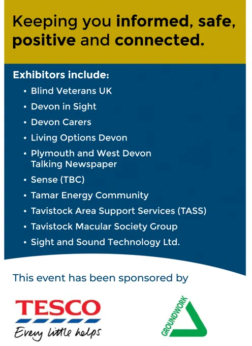 "Keeping you informed, safe, positive and connected. Exhibitors include: Blind Veterans UK Devon in Sight •Devon Carers Living Options Devon Plymouth and West Devon Talking Newspaper, Tamar Energy Communuity, Tavistock Area Services, Tavistock Macular Group and Sight and Sound Technology.