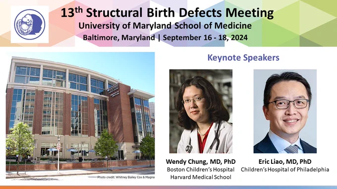 13th Structural Birth Defects Meeting flyer
University of Maryland School of Medicine 
Baltimore, Maryland | September 16 - 18, 2024
Photo of University of Maryland Southern Campus Center Building
Keynote Speakers: 
Wendy Chung, MD, PhD, Boston Children’s Hospital/ Harvard Medical School
Eric Liao, MD, PhD, Children’s Hospital of Philadelphia