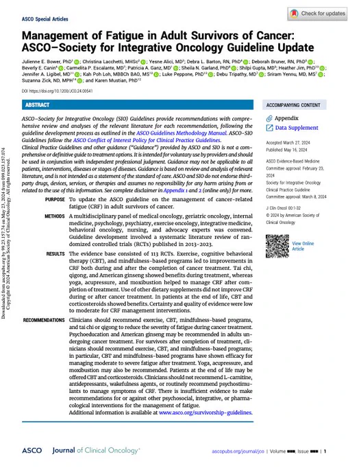 ASCO Special Articles. Management of Fatigue in Adult Survivors of Cancer: ASCO–Society for Integrative Oncology Guideline Update.
Julienne E. Bower, PhD ; Christina Lacchetti, MHSc ; Yesne Alici, MD; Debra L. Barton, RN, PhD ; Deborah Bruner, RN, PhD ;
Beverly E. Canin ; Carmelita P. Escalante, MD; Patricia A. Ganz, MD ; Sheila N. Garland, PhD ; Shilpi Gupta, MD ; Heather Jim, PhD ; Jennifer A. Ligibel, MD; Kah Poh Loh, MBBCh BAO, MS ; Luke Peppone, PhD ; Debu Tripathy, MD ; Sriram Yennu, MD, MS ; Suzanna Zick, ND, MPH ; and Karen Mustian, PhD
