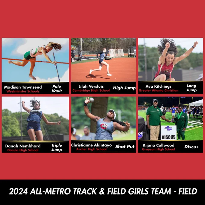 The athletes of the 2024 All-Metro Track & Field Girls Team - Field: Madison Townsend, Westminster Schools, Pole Vault. Lilah Versluis, Cambridge High School, High Jump. Ava Kitchings, Greater Atlanta Christian, Long Jump. Danah Nembhard, Dacula High School, Triple Jump. Christianna Akintayo, Archer High School, Shot Put. Kijana Callwood, Grayson High School, Discus.