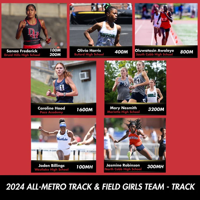 The athletes of the 2024 All-Metro Track & Field Girls Team - Track: Sanaa Frederick, Druid Hills High School, 100m & 200m. Olivia Harris, Buford High School, 400m. Oluwatosin Awoleye, South Cobb High School, 800m. Caroline Hood, Pace Academy, 1600m. Mary Nesmith, Marietta High School, 3200m. Jaden Billings, Westlake High School, 100mH. Jasmine Robinson, North Cobb High School, 300mH.