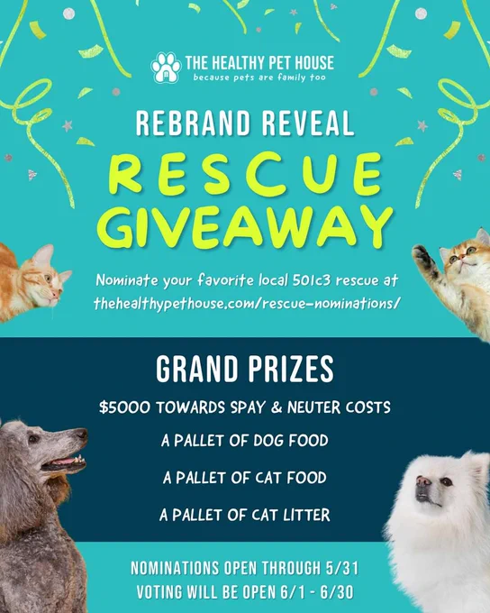 THE HEALTHY PET HOUSE because pets are family too

REBRAND REVEAL

RESCUE GIVEAWAY

Nominate your favorite local 501c3 rescue at thehealthypethouse.com/rescue-nominations/

GRAND PRIZES

$5000 TOWARDS SPAY & NEUTER COSTS

A PALLET OF DOG FOOD

A PALLET OF CAT FOOD

A PALLET OF CAT LITTER

NOMINATIONS OPEN THROUGH 5/31

VOTING WILL BE OPEN 6/1-6/30