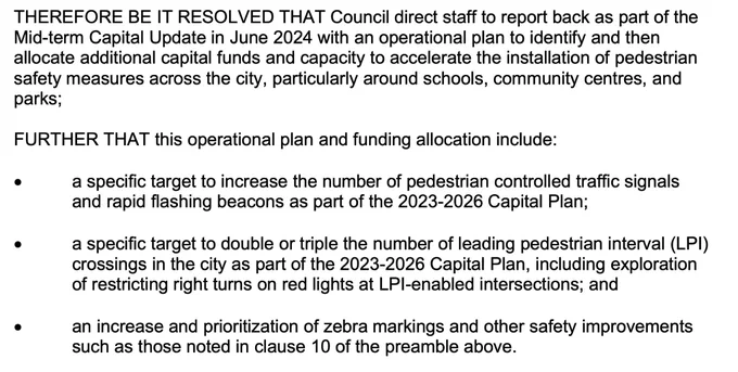 Sceeenshot:
#THEREFORE BE IT RESOLVED THAT Council direct staff to report back as part of the
Mid-term Capital Update in June 2024 with an operational plan to identify and then
allocate additional capital funds and capacity to accelerate the installation of pedestrian
safety measures across the city, particularly around schools, community centres, and
parks;

FURTHER THAT this operational plan and funding allocation include:
• a specific target to increase the number of pedestrian controlled traffic signals
and rapid flashing beacons as part of the 2023-2026 Capital Plan;
• a specific target to double or triple the number of leading pedestrian interval (LPI)
crossings in the city as part of the 2023-2026 Capital Plan, including exploration
of restricting right turns on red lights at LPI-enabled intersections; and
• an increase and prioritization of zebra markings and other safety improvements
such as those noted in clause 10 of the preamble above.