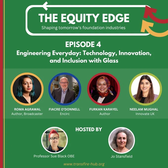 A green poster, with text:
The Equity Edge, shaping tomorrow's foundation industries. Episode 4. Engineering Everyday: Technology, Innovation, and Inclusion with Glass.
Photos are shown of the guests: Roma Agrawal, Fiacre O'Donnell, Furkan Karayel, and Neelam Mughal.  Hosts are Professor Sue Black OBE and Jo Stansfield
