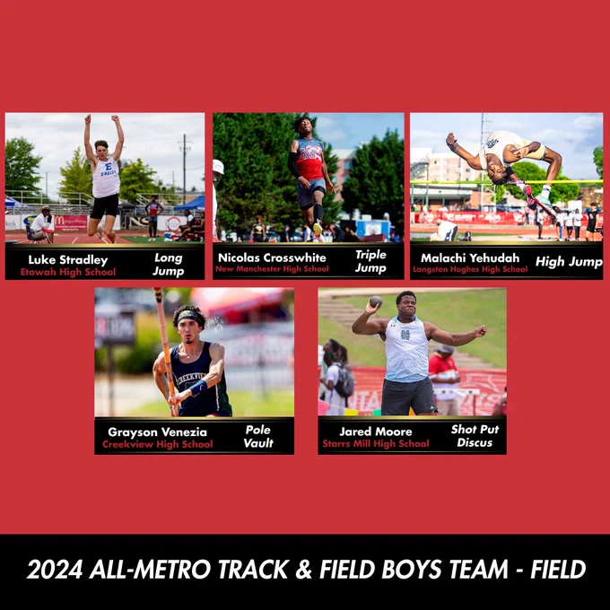 The athletes of the 2024 All-Metro Track & Field Boys Team - Field: Luke Stradley, Etowah High School, long jump. Nicolas Crosswhite, New Manchester High School, Triple Jump. Malachi Yehudah, Langston Hughes High School, high jump. Grayson Venezia, Creekview High School, pole vault. Jared Moore, Starrs Mill High School, Shot put and discus. 