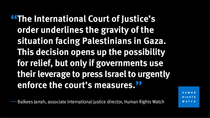 “The International Court of Justice’s order underlines the gravity of the situation facing Palestinians in Gaza. This decision opens up the possibility for relief, but only if governments use their leverage to press Israel to urgently enforce the court’s measures.”  Balkees Jarrah, associate international justice director at Human Rights Watch