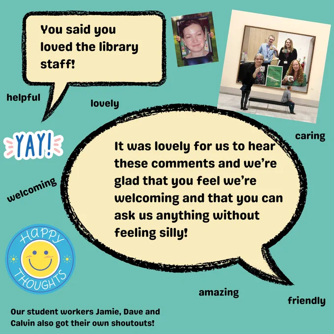You said that you loved the library staff as we are helpful, lovely, caring, friendly, amazing and welcoming. You also said that you felt you could ask us anything without feeling silly.  All of these comments were lovely to hear. Our student workers, Jamie, Dave and Calvin also got their own shoutouts! 
