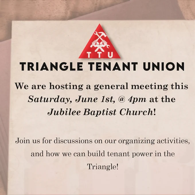 Triangle Tenant Union: We are hosting a general meeting this Saturday, June 1st @ 4 PM at the Jubilee Baptist Church! Join us for discussions on our organizing activities, and how we can build tenant power in the Triangle!