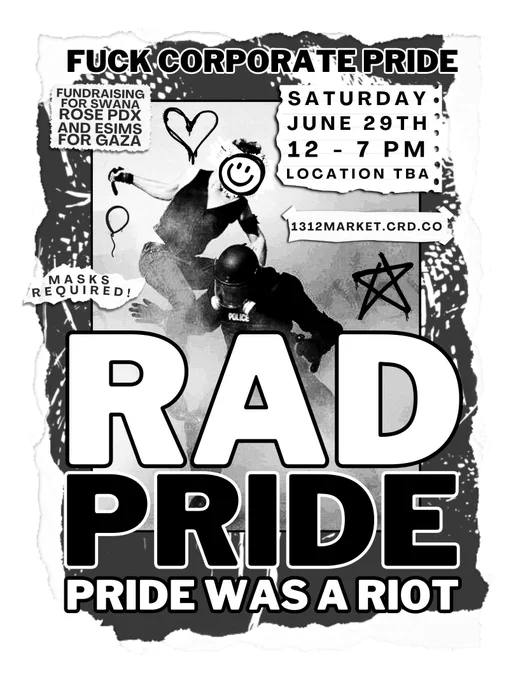 a black and white flyer with a torn-paper style with large text that reads "RAD PRIDE". there is an image of a person winding up to punch a cop in the face. On torn pieces of paper on the edge of the image it says "SATURDAY JUNE 29th, 12 - ZPM, LOCATION TBA" and on another piece of paper under it "1312MARKET.CRD.CO". on the left side there are another two torn pieces of paper overlapping the image. the first says "FUNDRAISING FOR SWANA ROSE PDX AND ESIMS FOR GAZA" and the second says "MASKS REQUIRED!". at the top of the flyer in smaller text it says "FUCK CORPORATE PRIDE" and at the bottom "PRIDE WAS A RIOT"
