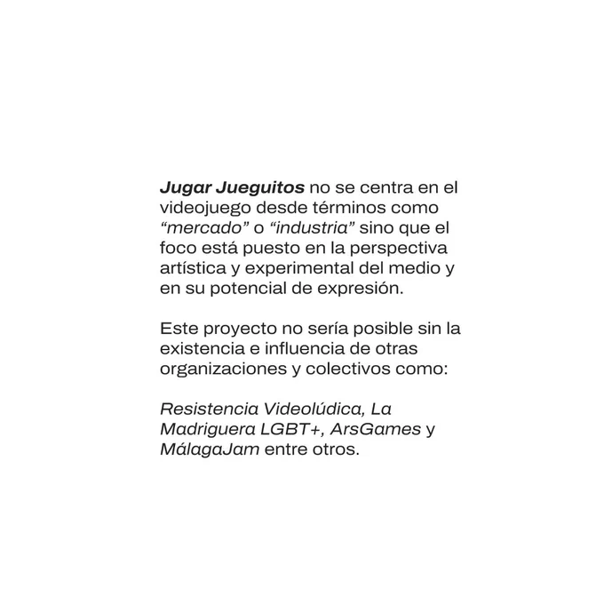 Texto negro en fondo blanco: "Jugar Jueguitos no se centra en el videojuego desde términos como "mercado" o "industria" sino que el foco está puesto en la perspectiva artística y experimental del medio y en su potencial de expresión.

Este proyecto no sería posible sin la existencia e influencia de otras organizaciones y colectivos como: Resistencia Videolúdica, La Madriguera LGBT , ArsGames y Málaga Jam entre otros.