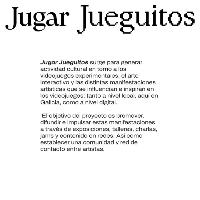 Texto negro en fondo blanco: "Jugar Jueguitos surge para generar actividad cultural en torno a los videojuegos experimentales, el arte interactivo y las distintas manifestaciones artísticas que se influencian en inspiran en los videojuegos; tanto a nivel local, aquí en Galicia, como a nivel digital.

El objetivo del proyecto es promover, difundir e impulsar estas manifestaciones a través de exposiciones, talleres, charlas, jams y contenido en redes. Así como establecer una comunidad y red de contacto entre artistas"