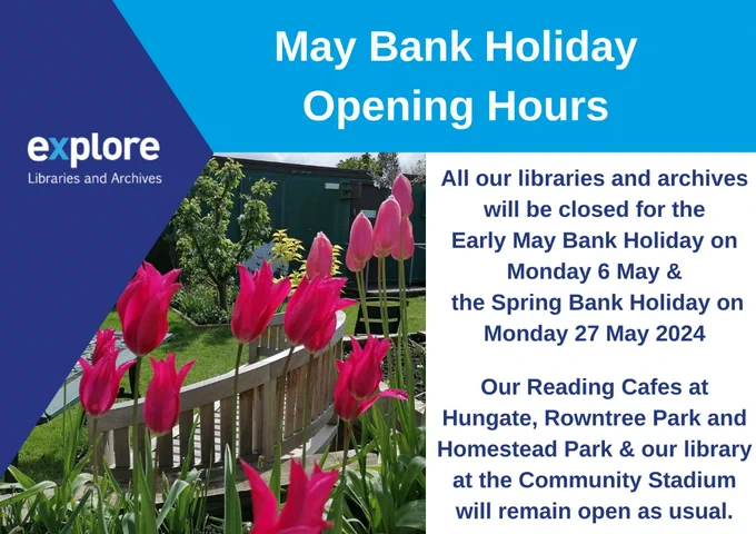 A poster with the wording: “Explore Libraries and Archives. May Bank Holiday Opening Hours. All our libraries and archives will be closed for the Early May Bank Holiday on Monday 6 May & the Spring Bank Holiday on Monday 27 May 2024. Our Reading Cafes at Hungate, Rowntree Park and Homestead Park & our library at the Community Stadium will remain open as usual.” Along with a photo of flowers in the Acomb Explore garden.