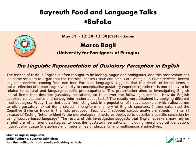 The BaFoLa post for Marco Bagli's talk featuring a donut and the abstract.

The lexicon of taste in English is often thought to be lacking, vague and ambiguous, and this observation has led some scholars to argue that the chemical senses (taste and smell) are vestigial in Homo sapiens. Recent linguistic evidence coming from non-Indo-European languages suggests that this dearth of lexical items is not a reflection of a poor cognitive ability to conceptualise gustatory experience, rather it is more likely to be related to cultural and language-specific preoccupations. This presentation aims at investigating English lexical items that describe gustatory sensations, so to answer the following questions: How do English speakers conceptualise and convey information about taste? The results were obtained by applying different methodologies. Firstly, I carried out a free-listing task in a population of native speakers, which allowed me to elicit gustatory lexical items stored in long-term...
