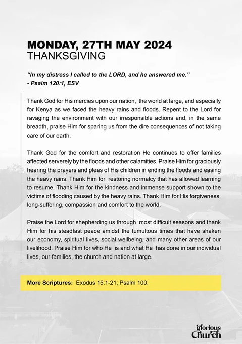 Prayer & Fasting Week
Day 1 
THANKSGIVING
Bible Ref:  Psalm 120:1
Glorious Church;
Today is Day 1 of our prayer and fasting week.
Praise the Lord for shepherding us through most difficult seasons and thank Him for his steadfast peace amidst the tumultous times that have shaken our economy, spiritual lives, social wellbeing, and many other areas of our livelihood. 
Thank God for His mercies upon our nation, the world at large, and especially for Kenya as we faced the heavy rains and floods.
Repent to the Lord for ravaging the environment with our irresponsible actions.
Thank God for the comfort and restoration He continues to offer families affected severely by the floods and other calamities.

#iPRAY #ItsTime #Touch #CompassMeetsClock