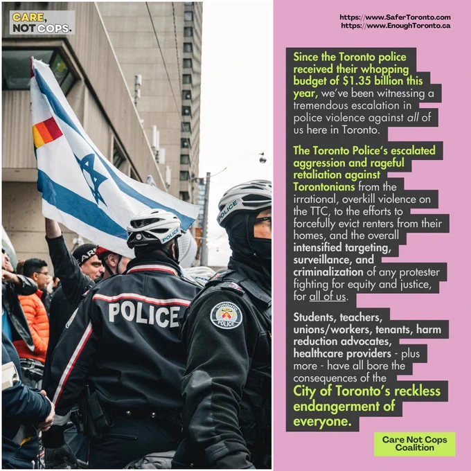 Slide 2: 

Since the Toronto police received their whopping budget of $1.35 billion this year, we’ve been witnessing a tremendous escalation in police violence against all of us here in Toronto.

The Toronto Police‘s escalated aggression and rageful retaliation against Torontonians from the irrational, overkill violence on the TTC, to the efforts to forcefully evict renters from their homes, and the overall intensified targeting, surveillance, and criminalization of any protester fighting for equity and justice, for all of us.

Students, teachers, unions/workers, tenants, harm reduction advocates, healthcare providers - plus more - have all bore the consequences of the City of Toronto’s reckless endangerment of everyone.

https://www.SaferToronto.com
https://www.EnoughToronto.ca