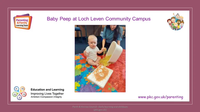 Slide with title Baby Peep at Loch Leven Community Campus.
Photo of a baby and mum playing with cooked spaghetti and lentils during a sensory activity.
Parenting & Family Learning Team logos
Education and Learning Logo
Website address www.pkc.gov.uk/parenting