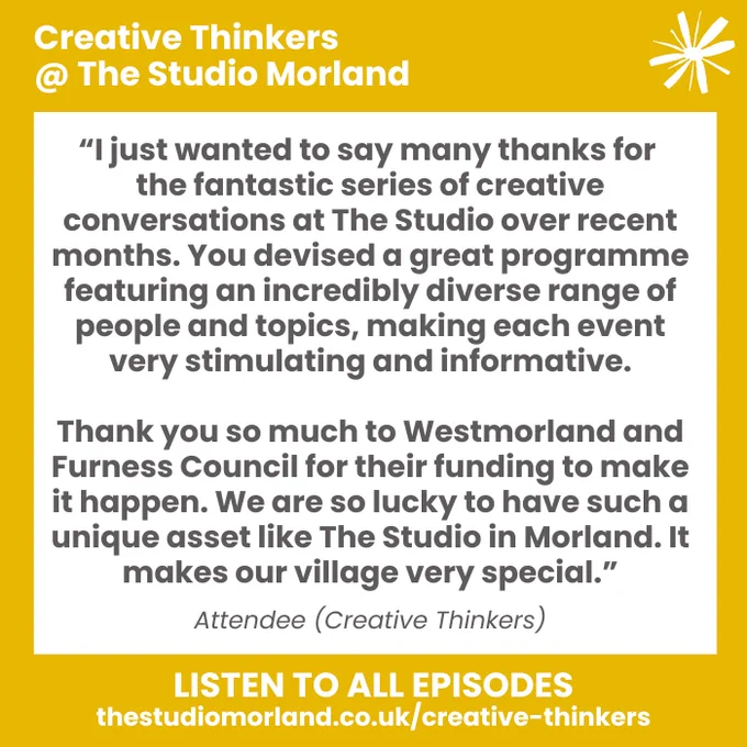 “I just wanted to say many thanks for the fantastic series of creative conversations at The Studio over recent months. You devised a great programme featuring an incredibly diverse range of people and topics, making each event very stimulating and informative.
 
Thank you so much to Westmorland and Furness Council for their funding to make it happen. We are so lucky to have such a unique asset like The Studio in Morland. It makes our village very special.”

Attendee - Creative Thinkers