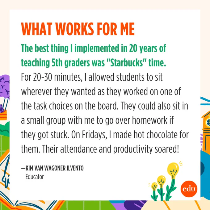 The best thing I implemented in 20 years of teaching 5th graders was "Starbucks" time. For 20-30 minutes, I allowed students to sit wherever they wanted as they worked on one of the task choices on the board. They could also sit in a small group with me to go over homework if they got stuck. On Fridays, I made hot chocolate for them. Their attendance and productivity soared! —Kim Van Wagoner Ilvento, Educator