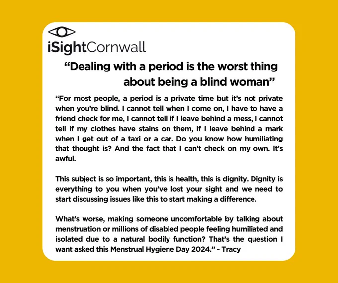 “Dealing with a period is the worst thing about being a blind woman” 

“For most people, a period is a private time but it’s not private when you’re blind. I cannot tell when I come on, I have to have a friend check for me, I cannot tell if I leave behind a mess, I cannot tell if my clothes have stains on them, if I leave behind a mark when I get out of a taxi or a car. Do you know how humiliating that thought is? And the fact that I can’t check on my own. It’s awful.

This subject is so important, this is health, this is dignity. Dignity is everything to you when you’ve lost your sight and we need to start discussing issues like this to start making a difference.

What’s worse, making someone uncomfortable by talking about menstruation or millions of disabled people feeling humiliated and isolated due to a natural bodily function? That’s the question I want asked this Menstrual Hygiene Day 2024.” - Tracy