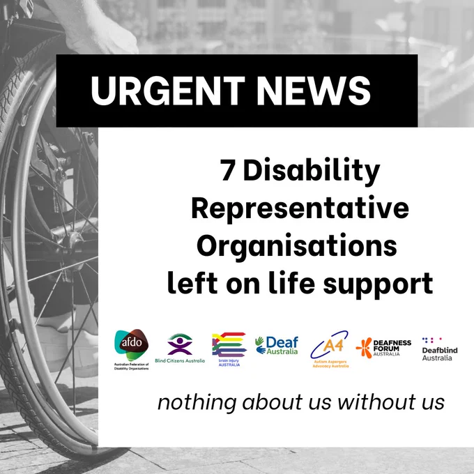 Urgent News: 7 Disability Representative Organisations left on life support. Nothing about us without us. Logos of the following organisations: Australian Federation of Disability Organisations, Blind Citizens Australia, Brain Injury Australia, Deaf Australia, A4 (Autism Aspergers Advocacy Australia), Deafness Forum Australia, and Deafblind Australia