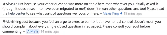 Alexis King: Just because your other question was more on-topic here than wherever you initially asked it (though it doesn’t seem to have been migrated to me?) doesn’t mean other questions are, too! Please read the help center to see what sorts of questions we focus on here.

AlMa1r: Just because you feel an urge to exercise control but have no real control doesn't mean you should complain about every single closed question in retrospect. Please consult your soul before commenting.