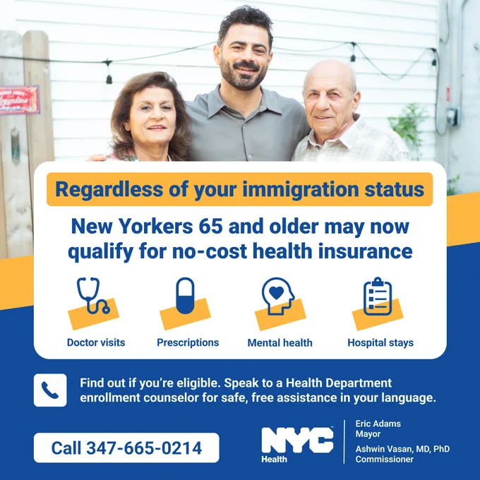 Photo of a multigeneration Latino family. Text reads, "Regardless of your immigration status. New Yorkers 65 and older may now qualify for no-cost health insurance. Doctor visits, Prescriptions, Mental health, Hospital stays. Find out if you're eligible. Speak to a Health Department enrollment counselor for safe, free assistance in your language. Call 347-665-0214." N Y C Health logo. 