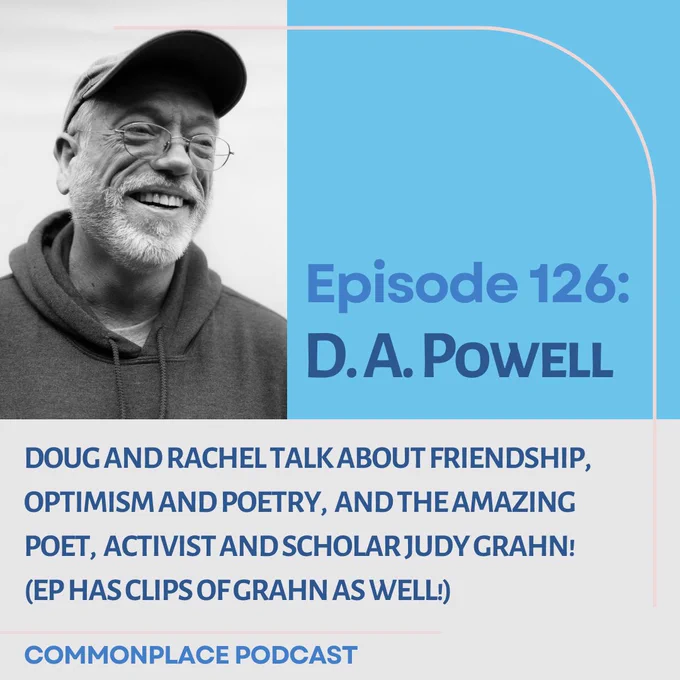 ID: Light blue and gray horizontally split background with two shades of blue text. Photo of D. A. Powell in black and white. He is a White man wearing a hoodie and a baseball cap with wire frame glasses, and he is smiling. 


ALT TEXT:

Episode 126: 

D. A. Powell 


Doug and Rachel talk about friendship,  

optimism and poetry,  and the amazing 

poet,  activist and scholar Judy Grahn! 

(Ep has clips of Grahn as well!)


COMMONPLACE PODCAST

