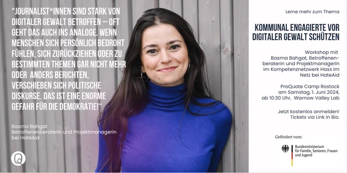 Foto- und Zitatkachel Basma Bahgat: 

“Journalist*innen sind stark von digitaler Gewalt betroffen – oft geht das auch ins Analoge. Wenn Menschen sich persönlich bedroht fühlen, sich zurückziehen oder zu bestimmten Themen gar nicht mehr oder  anders berichten, verschieben sich politische Diskurse. Das ist eine enorme Gefahr für die Demokratie!“

Basma Bahgat - Betroffenenberaterin und Projektmanagerin
bei HateAid

Workshop beim ProQuote Camp Rostock
am Samstag, 1. Juni 2024, ab 10:30 Uhr,  Warnow Valley Lab

Tickets: pro-quote.de
