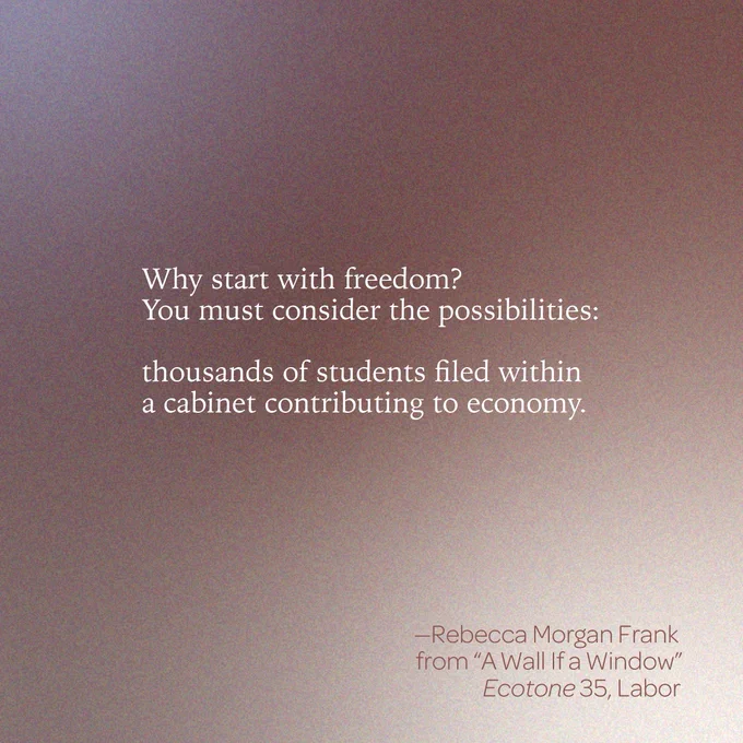 “Why start with freedom? / You must consider the possibilities: // thousands of students filed within / a cabinet contributing to economy” 
--Rebecca Morgan Frank 
from “A Wall If a Window” 
Ecotone 35, Labor 
