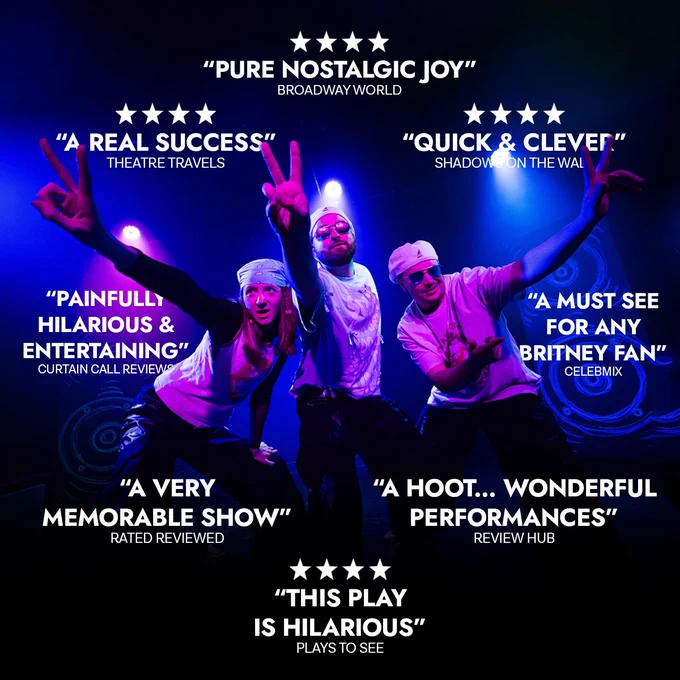 Image shows three performers posing as 90’s pop stars doing the ‘peace’ sign. There are 8 press quotes on the image and 4 of the quotes are accompanied by 4 stars. The quotes read ‘Pure nostalgic joy’ - Broadway World. ‘Quick and clever’ - Shadows on the wall. ‘A real success’ - Theatre travels. ‘Painfully hilarious and entertaining’ - Curtain call reviews. ‘A must see for any Britney fan’ - Celebmix. ‘A hoot…wonderful performances’ - Review Hub. ‘This play is hilarious’ - Plays to see. ‘A very memorable show’ - Rated Reviewed.